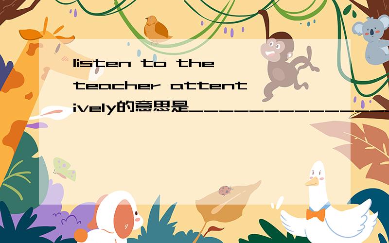 listen to the teacher attentively的意思是_______________________.