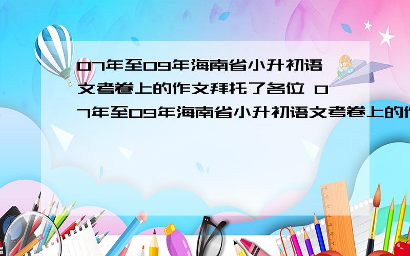 07年至09年海南省小升初语文考卷上的作文拜托了各位 07年至09年海南省小升初语文考卷上的作文 （注：有关人士答） 一定要准!一定要准