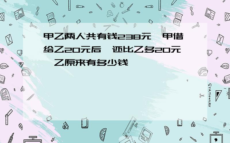 甲乙两人共有钱238元,甲借给乙20元后,还比乙多20元,乙原来有多少钱