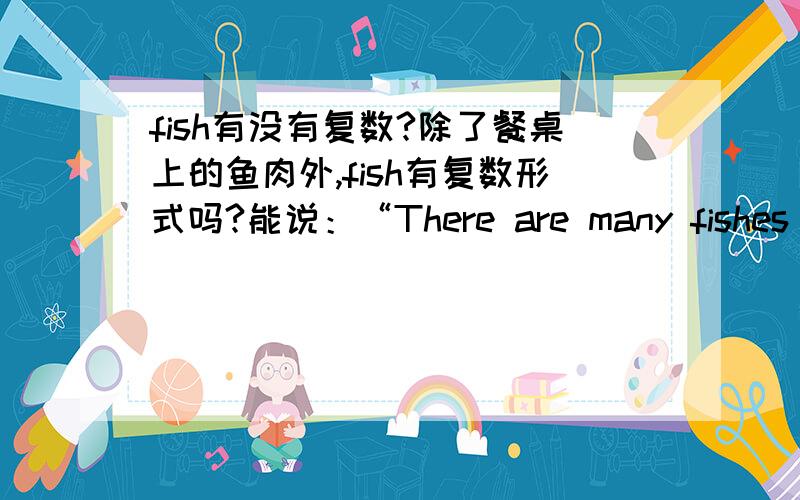 fish有没有复数?除了餐桌上的鱼肉外,fish有复数形式吗?能说：“There are many fishes in my home”吗?三楼的人，可是sheep也有复数啊，sheep的复数就是它本身