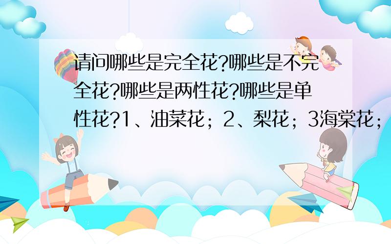 请问哪些是完全花?哪些是不完全花?哪些是两性花?哪些是单性花?1、油菜花；2、梨花；3海棠花；4、迎春花；5玉兰花；6杜鹃花；7桃花；8柳树花；9蚕豆花；10豌豆花；11牵牛花；12南瓜花；13