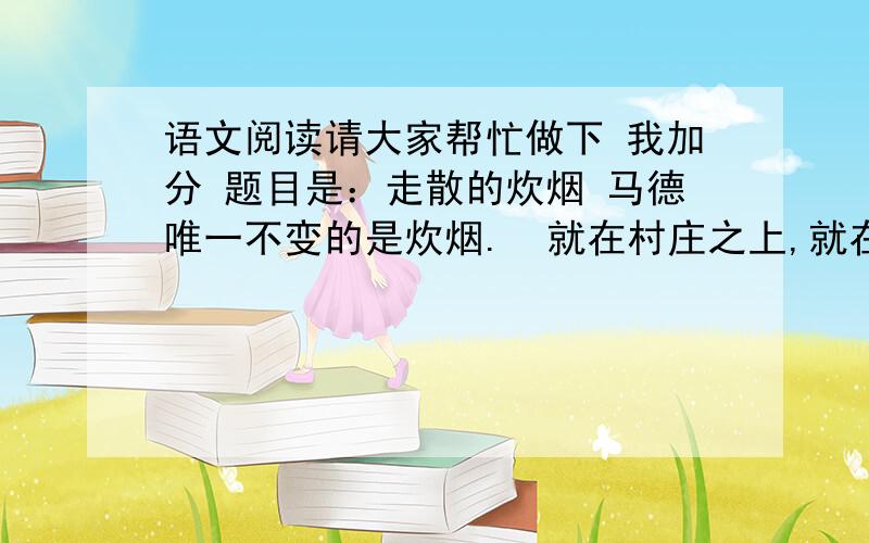 语文阅读请大家帮忙做下 我加分 题目是：走散的炊烟 马德唯一不变的是炊烟.  就在村庄之上,就在树梢之上,就在一群麻雀之上.  炊烟可以自由散去,但根是散不去的.它的根无处不在,在故乡