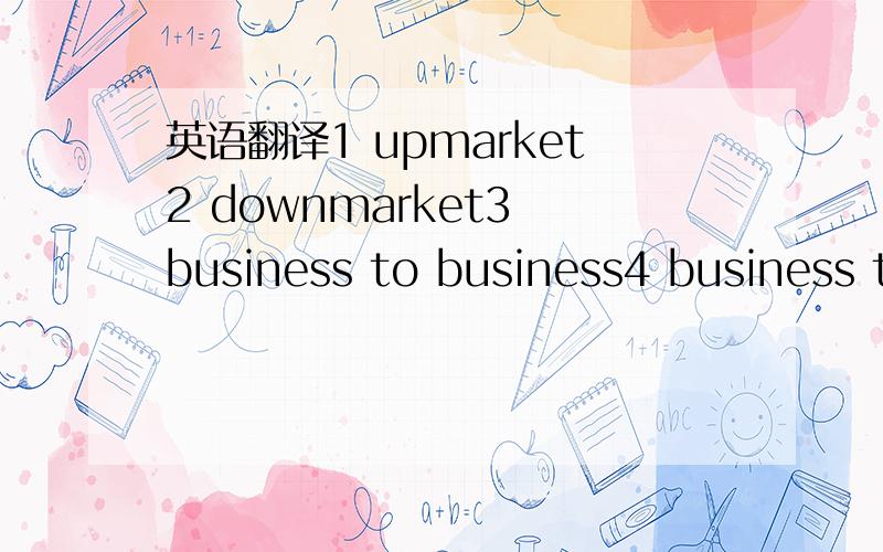 英语翻译1 upmarket2 downmarket3 business to business4 business to consumer5 business to goverment