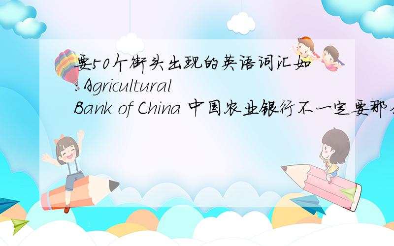 要50个街头出现的英语词汇如：Agricultural Bank of China 中国农业银行不一定要那么难的 但要街上出现的.尽量多写 写的最多的 不是最佳的 2分算是鼓励吧