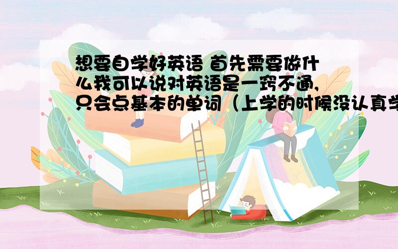 想要自学好英语 首先需要做什么我可以说对英语是一窍不通,只会点基本的单词（上学的时候没认真学,呵呵）,我现在想要自学下,哪位朋友能给点意见,就是首先该怎么做,最好讲全面点,