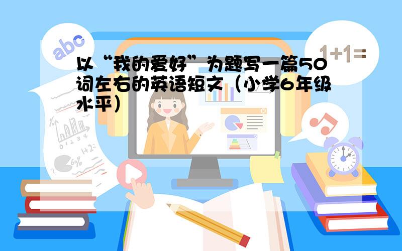 以“我的爱好”为题写一篇50词左右的英语短文（小学6年级水平）