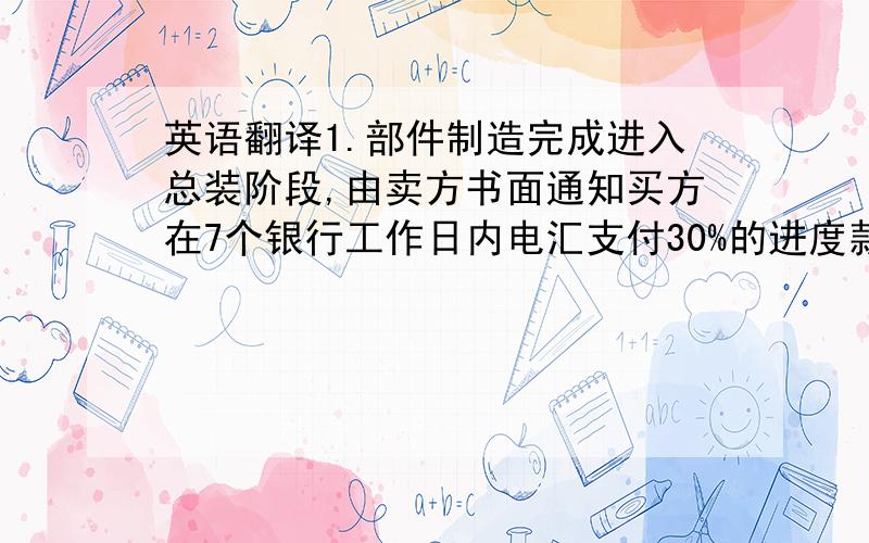 英语翻译1.部件制造完成进入总装阶段,由卖方书面通知买方在7个银行工作日内电汇支付30%的进度款,如延期一天,钻机出厂时间按2天时间顺延.2.设备调试完工后,经买方在卖方场地内验收合格