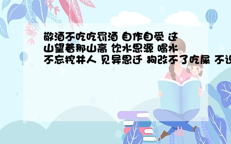 敬酒不吃吃罚酒 自作自受 这山望着那山高 饮水思源 喝水不忘挖井人 见异思迁 狗改不了吃屎 不识抬举搬起石头在自己的脚 本性难移