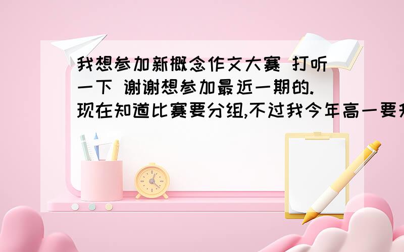 我想参加新概念作文大赛 打听一下 谢谢想参加最近一期的.现在知道比赛要分组,不过我今年高一要升高二,暑假里寄稿的话我算B组还是C组的呢?还有C组是不是不用在上海复赛的?谢谢.