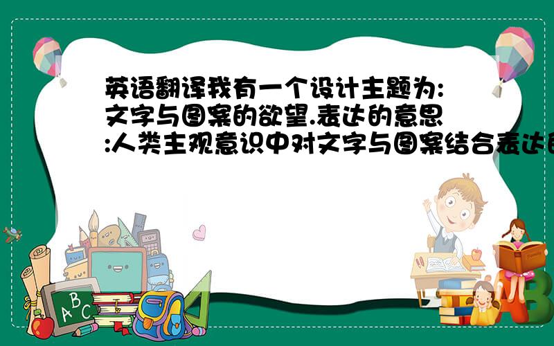 英语翻译我有一个设计主题为:文字与图案的欲望.表达的意思:人类主观意识中对文字与图案结合表达的一种强烈欲望.要求:切合主题,简洁,翻译大方,能做主题大标题使用.比较有心意.PS:可以的