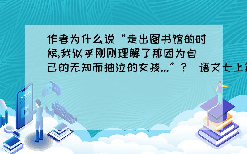 作者为什么说“走出图书馆的时候,我似乎刚刚理解了那因为自己的无知而抽泣的女孩...”?（语文七上第八课不要长篇大论,也不要太少,好的我给加分,最好是标准答案.谢谢!