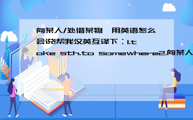 向某人/处借某物,用英语怎么会说!帮我汉英互译下：1.take sth.to somewhere2.向某人/处借某物