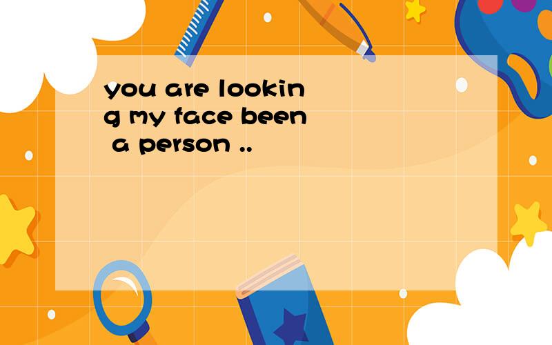 you are looking my face been a person ..