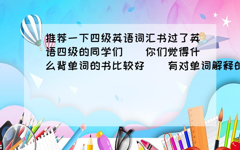 推荐一下四级英语词汇书过了英语四级的同学们``你们觉得什么背单词的书比较好``有对单词解释的那种书``希望内容等各个方面都比较好``