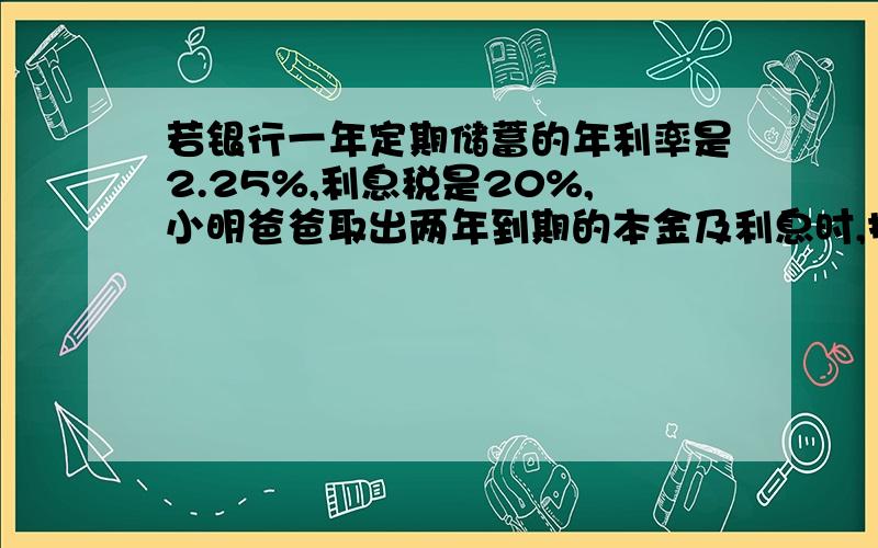 若银行一年定期储蓄的年利率是2.25%,利息税是20%,小明爸爸取出两年到期的本金及利息时,扣除了利息税54元,问小明爸爸存入的本金是多少元要方程的