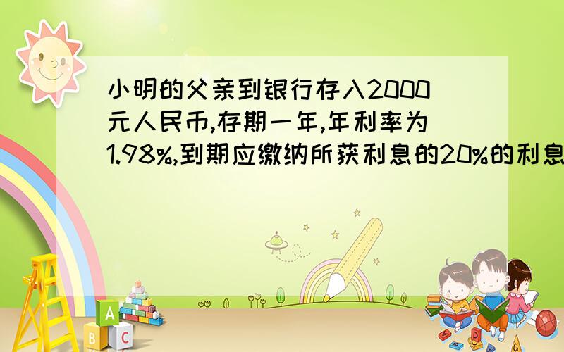 小明的父亲到银行存入2000元人民币,存期一年,年利率为1.98%,到期应缴纳所获利息的20%的利息税,那么小明的小明的父亲到银行存入2000元人民币,年利率为1.98%,到期应缴纳所获利息的20%的利息税,