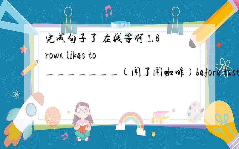 完成句子了 在线等啊 1.Brown likes to _______(闻了闻咖啡)before tasting it. 要用(sniff)2.---Jane,this is the first time _______(我接到父母的来信)in new york .(hear) ----sounds great!3.Betty _____ (渴望看到)the well-known ch