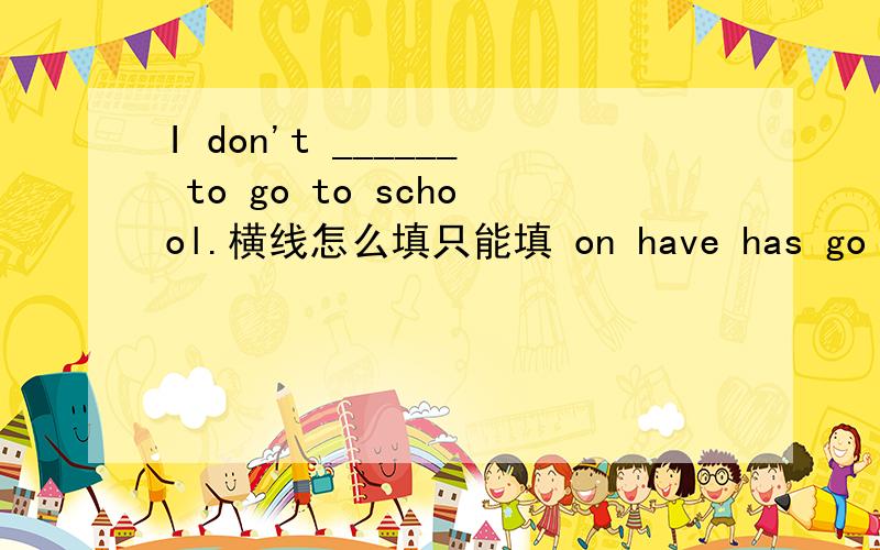 I don't ______ to go to school.横线怎么填只能填 on have has go and angry 单词 我也不知道这张试卷有没有错