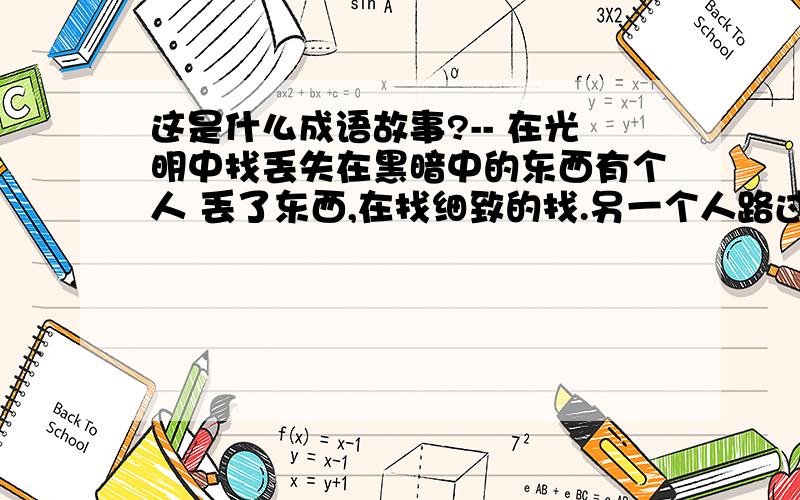 这是什么成语故事?-- 在光明中找丢失在黑暗中的东西有个人 丢了东西,在找细致的找.另一个人路过,问:你找什么呀?答:找丢失的东西.问:丢什么地方了?答:屋里.问:为什么在屋子外面找呢?答:因