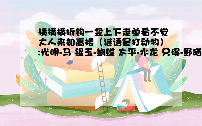 横横横折钩一竖上下走单看不觉大人来如高楼（谜语是打动物）:光明-马 银玉-蝴蝶 太平-水龙 只得-野猫 安士