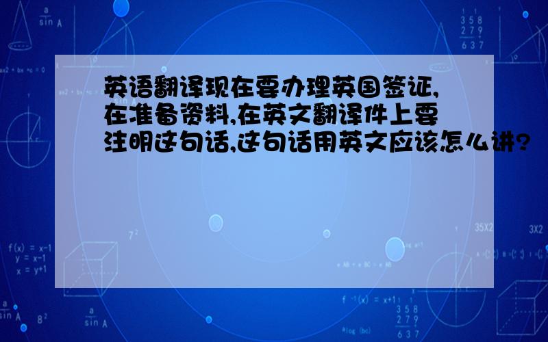 英语翻译现在要办理英国签证,在准备资料,在英文翻译件上要注明这句话,这句话用英文应该怎么讲?