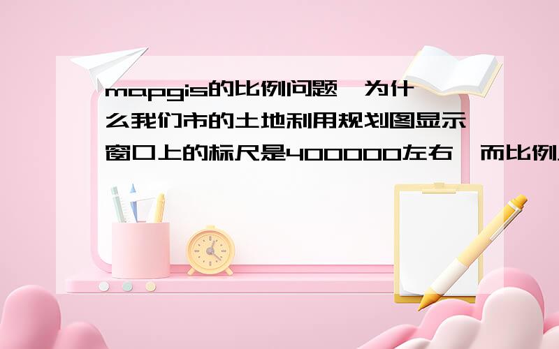 mapgis的比例问题,为什么我们市的土地利用规划图显示窗口上的标尺是400000左右,而比例尺却是1：1000?土地利用分布图窗口上的标尺显示的是40000左右,而比例尺是1:10000?请高手赐教,mapgis的比例