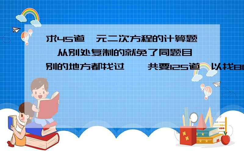 求45道一元二次方程的计算题、从别处复制的就免了同题目、别的地方都找过、一共要125道、以找80道、所以不要复制的、难度稍大点、就平时练习册等书上面的就行、谢了 、就开平方法、