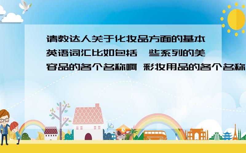 请教达人关于化妆品方面的基本英语词汇比如包括一些系列的美容品的各个名称啊 彩妆用品的各个名称啊 功用啊 等等