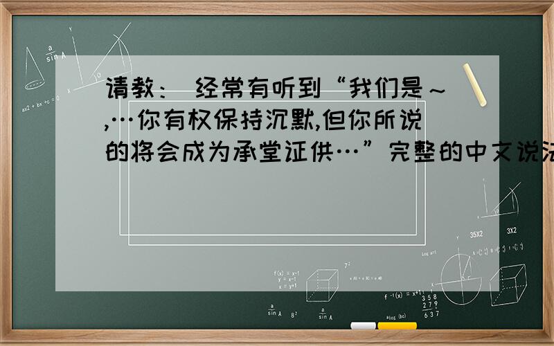 请教： 经常有听到“我们是～,…你有权保持沉默,但你所说的将会成为承堂证供…”完整的中文说法是?...请教： 经常有听到“我们是～,…你有权保持沉默,但你所说的将会成为承堂证供…”