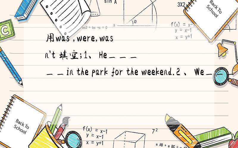 用was ,were,wasn't 填空；1、He_____in the park for the weekend.2 、We_____not well on tuesday3、My mother and I ________at the butcher's.4.______you at the greengrocer's last week?Yes,I_______5.The dog_______thirsty yesterday.6.My sister______