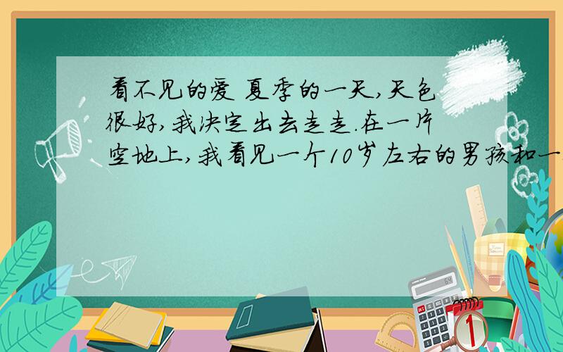 看不见的爱 夏季的一天,天色很好,我决定出去走走.在一片空地上,我看见一个10岁左右的男孩和一位妇女.那孩子正用一只做得很粗糙的弹弓射一只立在地上、离他七八米远近的玻璃瓶.那孩子