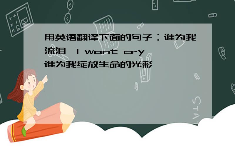 用英语翻译下面的句子：谁为我流泪,I want cry 谁为我绽放生命的光彩