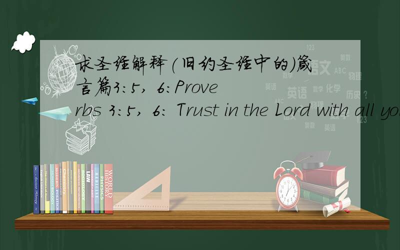 求圣经解释(旧约圣经中的)箴言篇3:5, 6:Proverbs 3:5, 6: Trust in the Lord with all your heart and do not lean on your own understanding. In all your ways acknowledge Him and He will make your paths straight.翻译中文并说明涵义