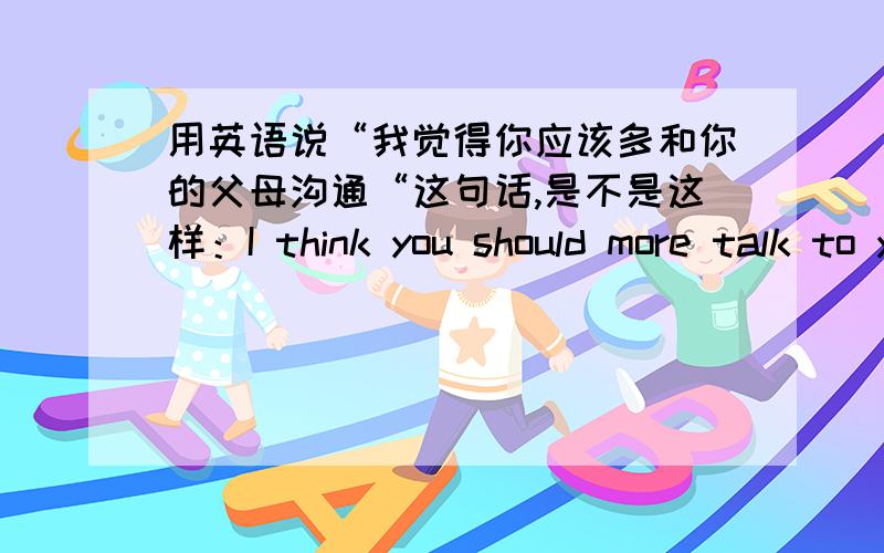 用英语说“我觉得你应该多和你的父母沟通“这句话,是不是这样：I think you should more talk to your parents?语法正确吗?