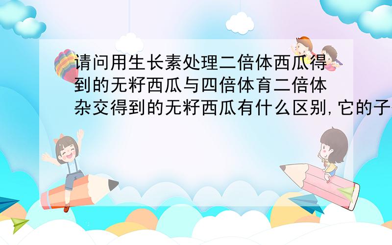 请问用生长素处理二倍体西瓜得到的无籽西瓜与四倍体育二倍体杂交得到的无籽西瓜有什么区别,它的子代是什么样的,可遗传吗