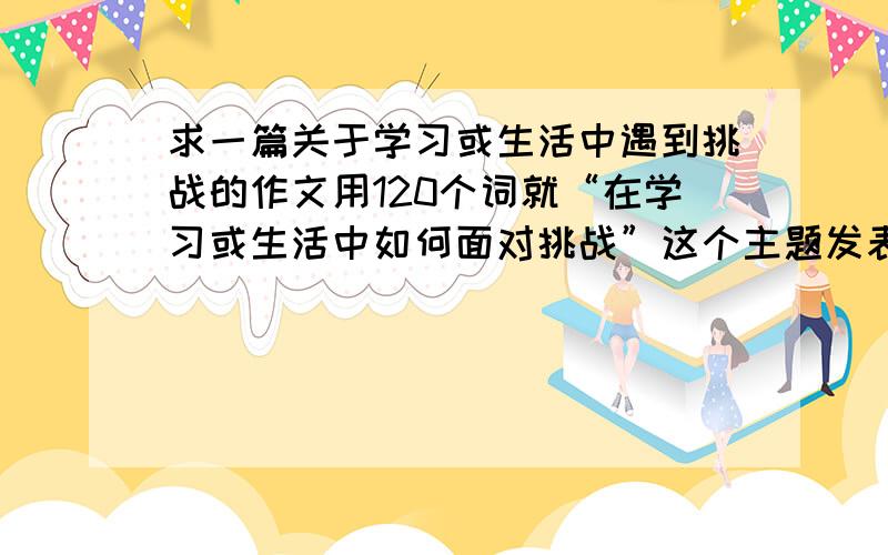 求一篇关于学习或生活中遇到挑战的作文用120个词就“在学习或生活中如何面对挑战”这个主题发表看法,并包括如下要点：1在学习或生活中,你曾经遇到过什么比较大的挑战?2你是如何面对