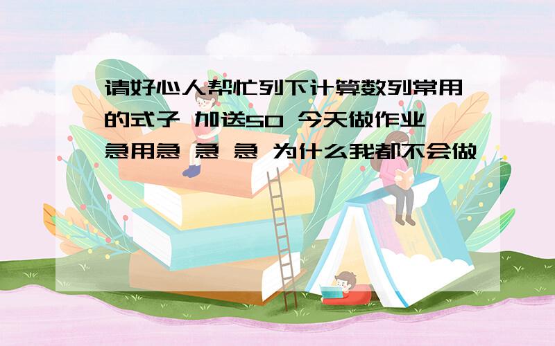 请好心人帮忙列下计算数列常用的式子 加送50 今天做作业急用急 急 急 为什么我都不会做