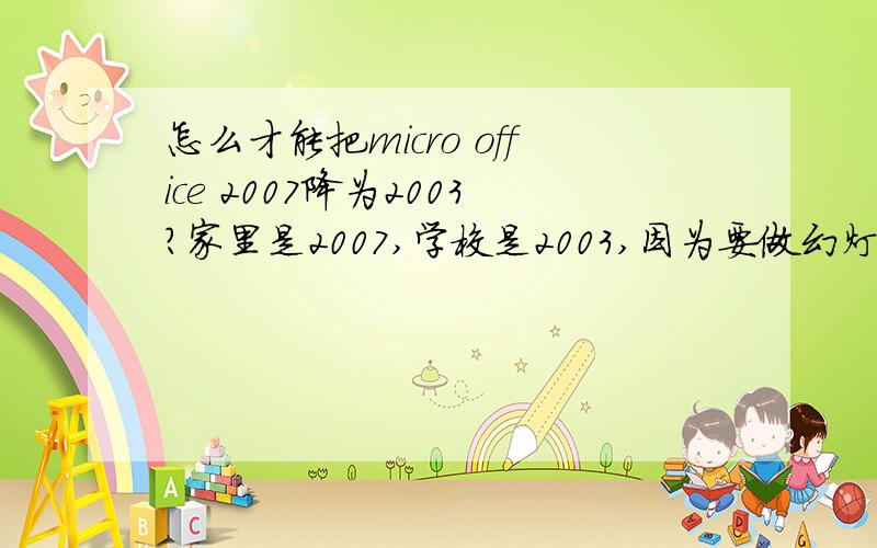 怎么才能把micro office 2007降为2003?家里是2007,学校是2003,因为要做幻灯片去学校多媒体教室放映,问题是2003的版本打不开2007的版本,所以想问说,有啥解决办法?【承诺事后满意答案补五分!因为百