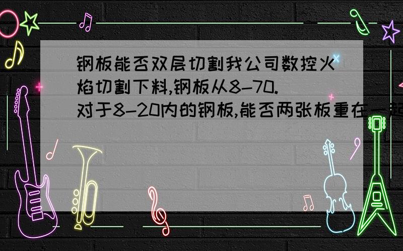 钢板能否双层切割我公司数控火焰切割下料,钢板从8-70.对于8-20内的钢板,能否两张板重在一起同时割呢?这样不就能提高效率吗?