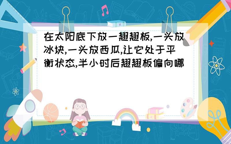 在太阳底下放一翘翘板,一头放冰块,一头放西瓜,让它处于平衡状态,半小时后翘翘板偏向哪