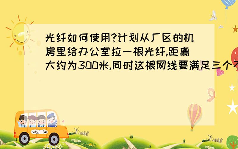 光纤如何使用?计划从厂区的机房里给办公室拉一根光纤,距离大约为300米,同时这根网线要满足三个不同地点的办公室需求,1.光纤在机房端如何和机柜连接,在办公室端又如何连接?2.光纤如何分