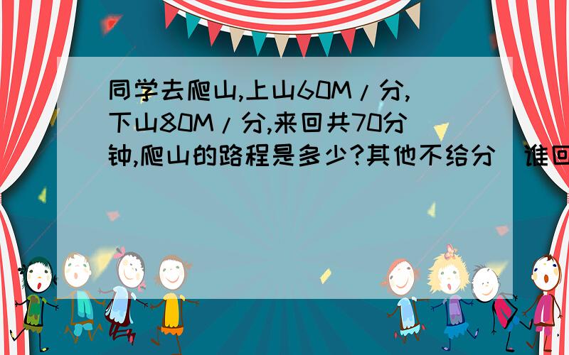 同学去爬山,上山60M/分,下山80M/分,来回共70分钟,爬山的路程是多少?其他不给分）谁回答我就给谁20分以上的分数