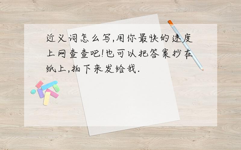 近义词怎么写,用你最快的速度上网查查吧!也可以把答案抄在纸上,拍下来发给我.