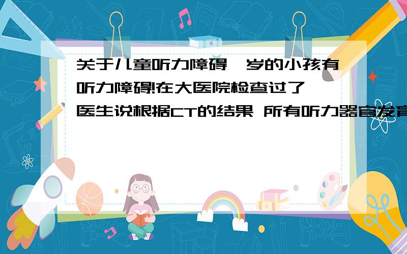 关于儿童听力障碍一岁的小孩有听力障碍!在大医院检查过了,医生说根据CT的结果 所有听力器官发育正常 ,但事实是小孩对声音没反应阿!很希望了解相关信息!比如权威医院 手术费用等