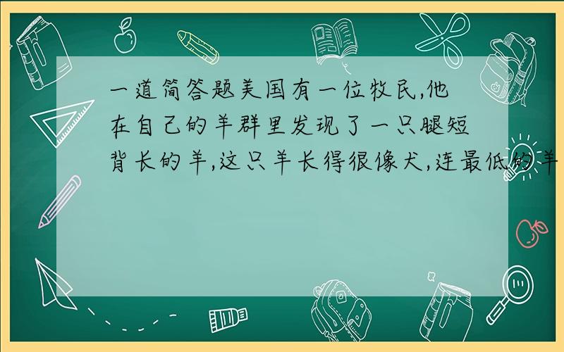 一道简答题美国有一位牧民,他在自己的羊群里发现了一只腿短背长的羊,这只羊长得很像犬,连最低的羊栏都跨不过去,后来,他用这只羊培育成一种腿短背长的良种羊——安康羊.他利用偶尔发