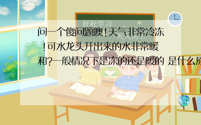 问一个傻问题噢!天气非常冷冻 !可水龙头开出来的水非常暖和?一般情况下是冻的还是暖的 是什么原因呢...问一个傻问题噢!天气非常冷冻 !可水龙头开出来的水非常暖和?一般情况下是冻的还