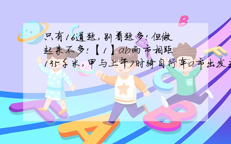 只有16道题,别看题多!但做起来不多!【1】ab两市相距135千米,甲与上午7时骑自行车a市出发去b市,乙于上午8时骑摩托车从B市出发去a市,甲乙两人于上午10时在途中相遇,如果摩托车的速度是自行