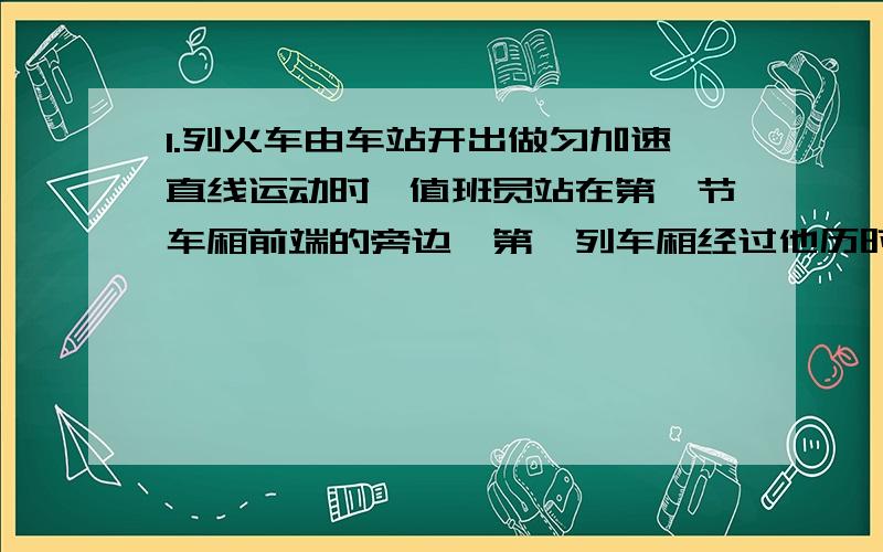 1.列火车由车站开出做匀加速直线运动时,值班员站在第一节车厢前端的旁边,第一列车厢经过他历时4秒,整个列车经过他历时20秒,设各车厢等长,车厢连接处的长度不计,求:这列火车共有多少节