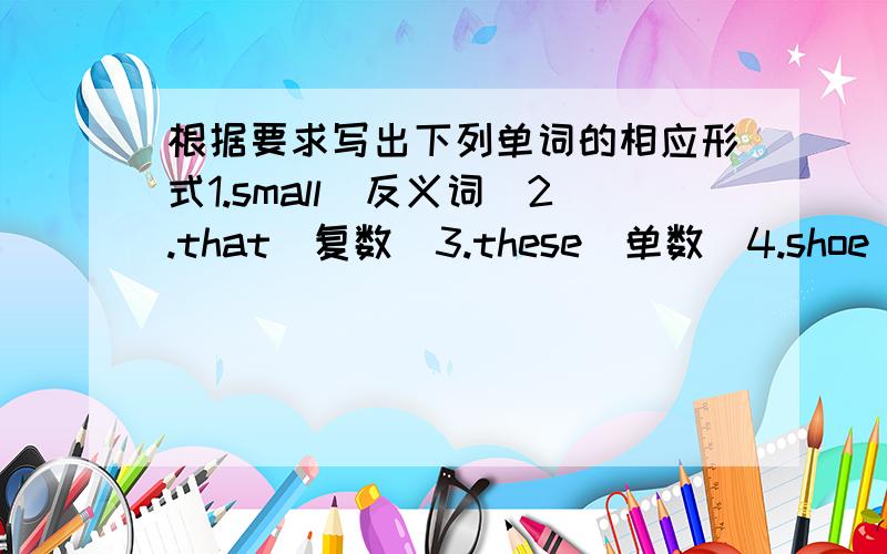 根据要求写出下列单词的相应形式1.small（反义词）2.that（复数）3.these（单数）4.shoe(复数)5.dollar(复数)6.you(反身代词)7.watch(第三人称单数)8.long(反义词)9.he(形容词性物主代词)10.tomato(复数)