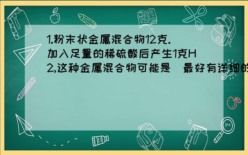 1.粉末状金属混合物12克.加入足量的稀硫酸后产生1克H2,这种金属混合物可能是（最好有详细的答案吧.不要抄袭哦）A Mg和Cu B ZN和FE C AL和FE D MG和ZN 2.“生一个健康聪明的孩子”的宣传画反映了